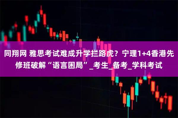 同翔网 雅思考试难成升学拦路虎？宁理1+4香港先修班破解“语言困局”_考生_备考_学科考试