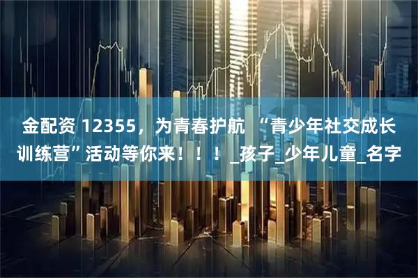 金配资 12355，为青春护航  “青少年社交成长训练营”活动等你来！！！_孩子_少年儿童_名字