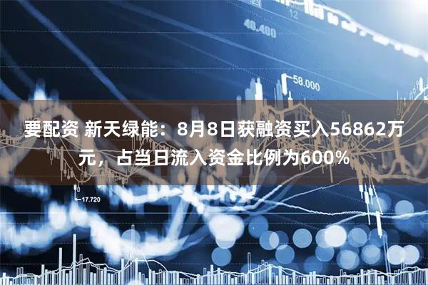 要配资 新天绿能：8月8日获融资买入56862万元，占当日流入资金比例为600%