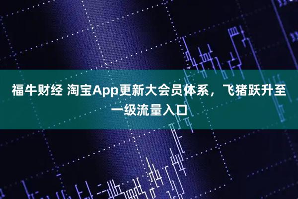 福牛财经 淘宝App更新大会员体系，飞猪跃升至一级流量入口
