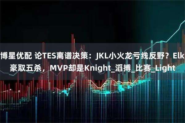 博星优配 论TES离谱决策：JKL小火龙亏线反野？Elk豪取五杀，MVP却是Knight_滔搏_比赛_Light
