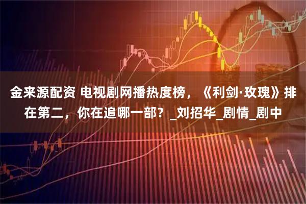 金来源配资 电视剧网播热度榜，《利剑·玫瑰》排在第二，你在追哪一部？_刘招华_剧情_剧中