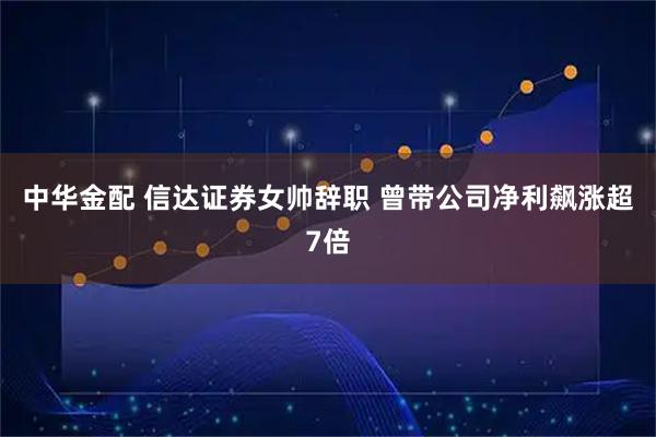 中华金配 信达证券女帅辞职 曾带公司净利飙涨超7倍