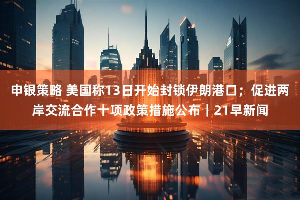 申银策略 美国称13日开始封锁伊朗港口；促进两岸交流合作十项政策措施公布｜21早新闻