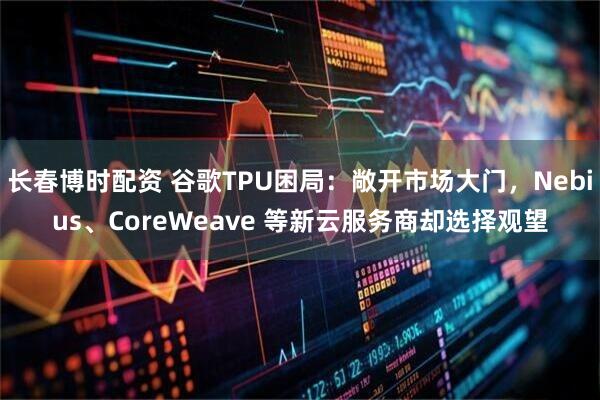 长春博时配资 谷歌TPU困局：敞开市场大门，Nebius、CoreWeave 等新云服务商却选择观望