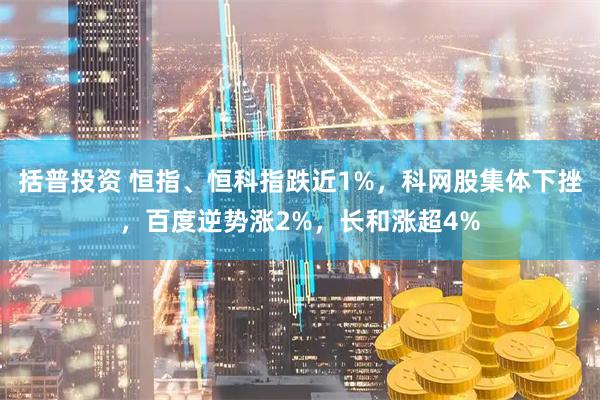 括普投资 恒指、恒科指跌近1%，科网股集体下挫，百度逆势涨2%，长和涨超4%