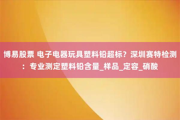 博易股票 电子电器玩具塑料铅超标？深圳赛特检测：专业测定塑料铅含量_样品_定容_硝酸