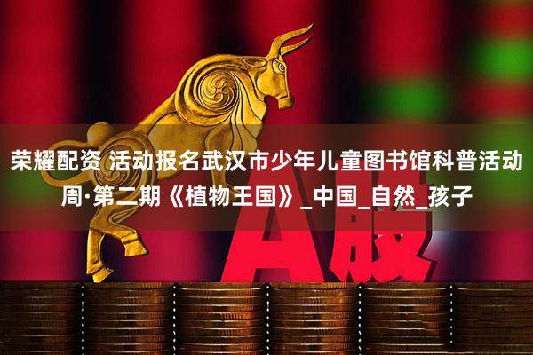 荣耀配资 活动报名武汉市少年儿童图书馆科普活动周·第二期《植物王国》_中国_自然_孩子