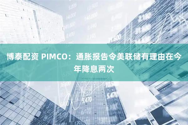 博泰配资 PIMCO：通胀报告令美联储有理由在今年降息两次