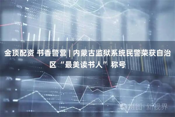 金顶配资 书香警营 | 内蒙古监狱系统民警荣获自治区 “最美读书人” 称号