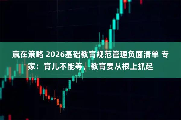 赢在策略 2026基础教育规范管理负面清单 专家：育儿不能等，教育要从根上抓起