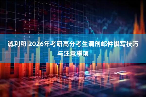 诚利和 2026年考研高分考生调剂邮件撰写技巧与注意事项