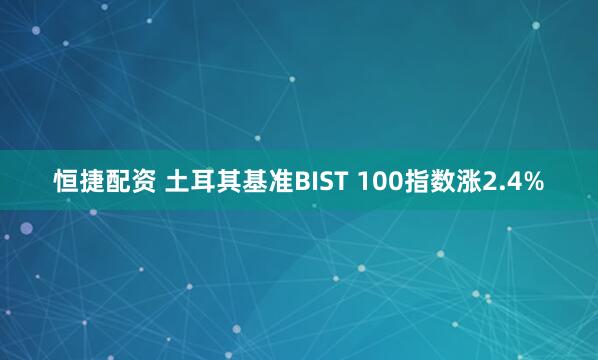 恒捷配资 土耳其基准BIST 100指数涨2.4%