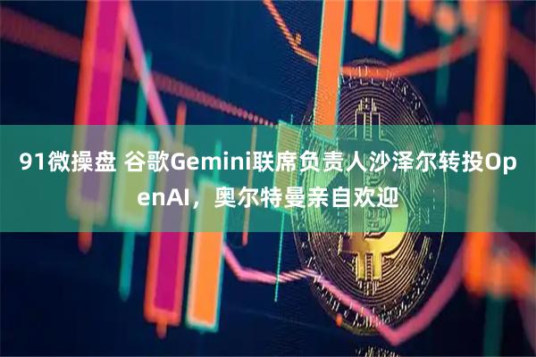 91微操盘 谷歌Gemini联席负责人沙泽尔转投OpenAI，奥尔特曼亲自欢迎