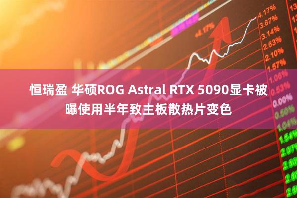 恒瑞盈 华硕ROG Astral RTX 5090显卡被曝使用半年致主板散热片变色