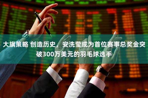 大旗策略 创造历史，安洗莹成为首位赛事总奖金突破300万美元的羽毛球选手