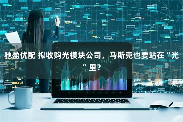驰盈优配 拟收购光模块公司，马斯克也要站在“光”里？