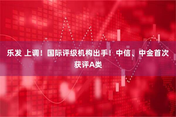 乐发 上调！国际评级机构出手！中信、中金首次获评A类
