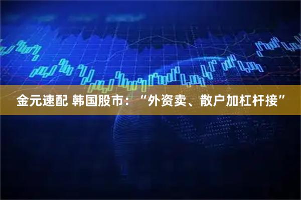 金元速配 韩国股市：“外资卖、散户加杠杆接”