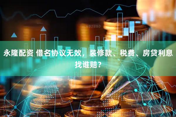 永隆配资 借名协议无效，装修款、税费、房贷利息找谁赔？