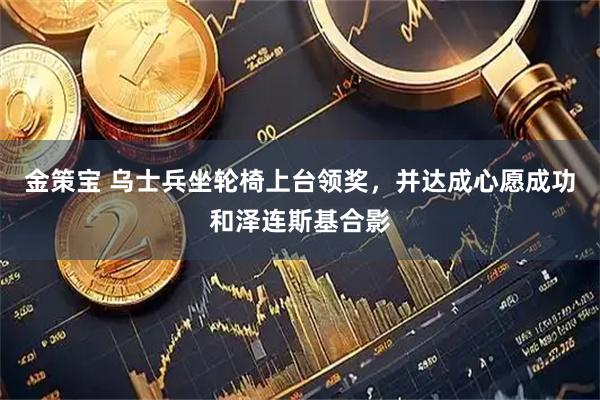 金策宝 乌士兵坐轮椅上台领奖，并达成心愿成功和泽连斯基合影