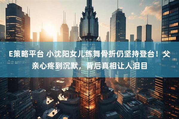 E策略平台 小沈阳女儿练舞骨折仍坚持登台！父亲心疼到沉默，背后真相让人泪目